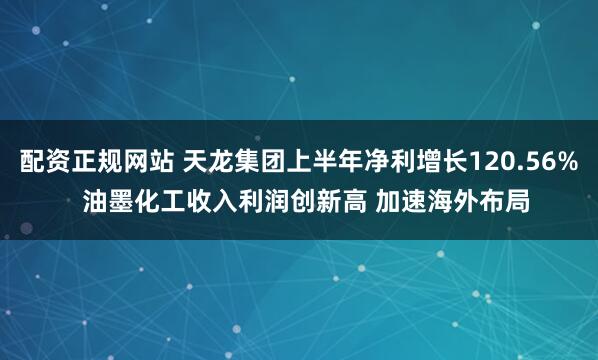 配资正规网站 天龙集团上半年净利增长120.56%  油墨化工收入利润创新高 加速海外布局