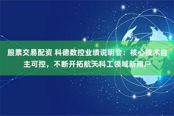 股票交易配资 科德数控业绩说明会：核心技术自主可控，不断开拓航天科工领域新用户