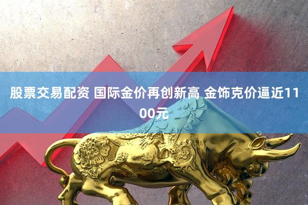 股票交易配资 国际金价再创新高 金饰克价逼近1100元