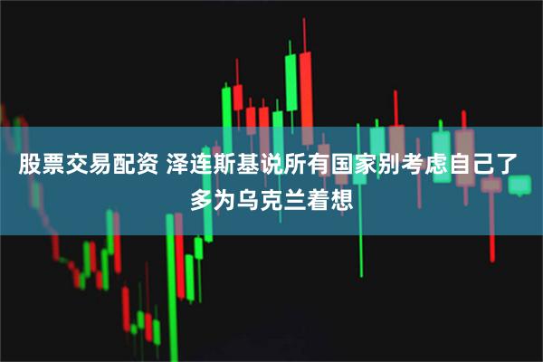 股票交易配资 泽连斯基说所有国家别考虑自己了 多为乌克兰着想