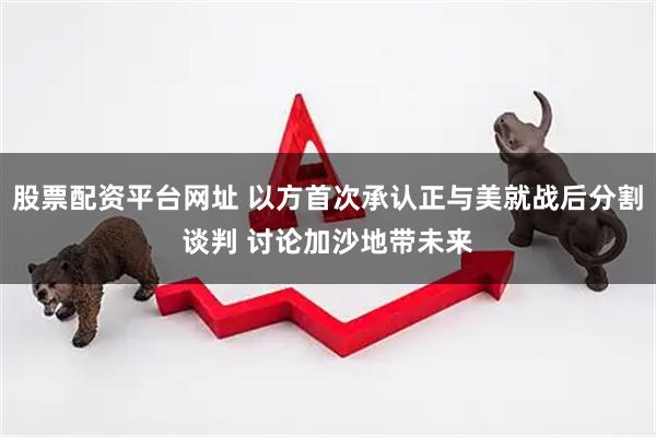股票配资平台网址 以方首次承认正与美就战后分割谈判 讨论加沙地带未来