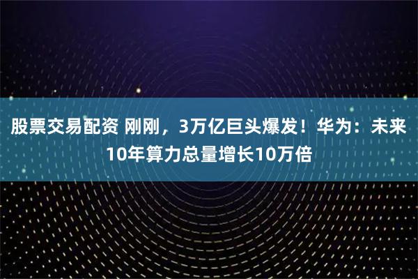股票交易配资 刚刚，3万亿巨头爆发！华为：未来10年算力总量增长10万倍
