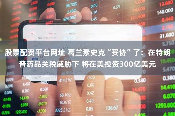 股票配资平台网址 葛兰素史克“妥协”了：在特朗普药品关税威胁下 将在美投资300亿美元